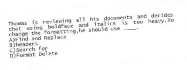 Thomas is reviewing all his documents and decides that using boldface and italics is too heavy.To change the formatting,he should use ____.
A)Find and Replace
B)headers
C)Search for
D)Format Delete