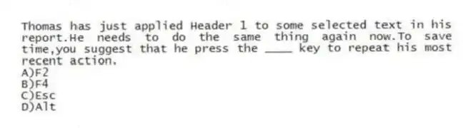 Thomas has just applied Header 1 to some selected text in his report.He needs to do the same thing again now.To save time,you suggest that he press the ____ key to repeat his most recent action.
A)F2
B)F4
C)Esc
D)Alt