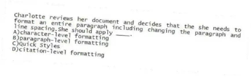 Charlotte reviews her document and decides that the she needs to format an entire paragraph including changing the paragraph and line spacing.She should apply ____.
A)character-level formatting
B)paragraph-level formatting
C)Quick Styles
D)citation-level formatting