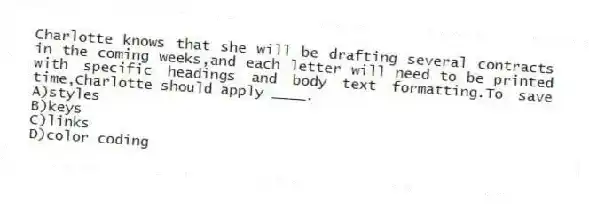 Charlotte knows that she will be drafting several contracts in the coming weeks,and each letter will need to be printed with specific headings and body text formatting.To save time,Charlotte should apply ____.
A)styles
B)keys
C)links
D)color coding