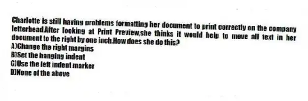 Charlotte is still having problems formatting her document to print correctly on the company letterhead.After looking at Print Preview,she thinks it would help to move all text in her document to the right by one inch.How does she do this?
A)Change the right margins
B)Set the hanging indent
C)Use the left indent marker
D)None of the above