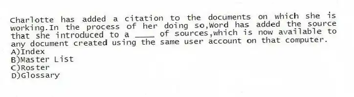 Charlotte has added a citation to the documents on which she is working.In the process of her doing so,Word has added the source that she introduced to a ____ of sources,which is now available to any document created using the same user account on that computer.
A)Index
B)Master List
C)Roster
D)Glossary