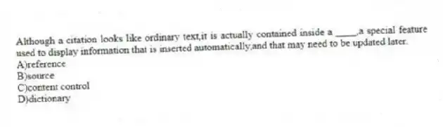 Although a citation looks like ordinary text,it is actually contained inside a ____,a special feature used to display information that is inserted automatically,and that may need to be updated later.
A)reference
B)source
C)content control
D)dictionary