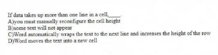 If data takes up more than one line in a cell,____.
A)you must manually reconfigure the cell height
B)some text will not appear
C)Word automatically wraps the text to the next line and increases the height of the row
D)Word moves the text into a new cell