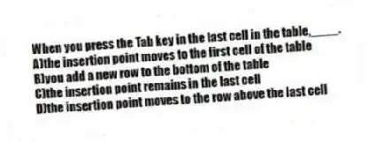 When you press the Tab key in the last cell in the table,____.
A)the insertion point moves to the first cell of the table
B)you add a new row to the bottom of the table
C)the insertion point remains in the last cell
D)the insertion point moves to the row above the last cell