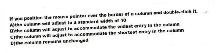 If you position the mouse pointer over the border of a column and double-click it,____.
A)the column will adjust to a standard width of 10
B)the column will adjust to accommodate the widest entry in the column
C)the column will adjust to accommodate the shortest entry in the column
D)the column remains unchanged