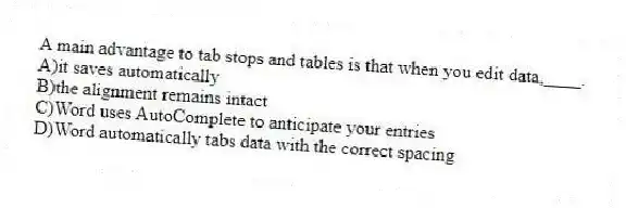 A main advantage to tab stops and tables is that when you edit data,____.
A)it saves automatically
B)the alignment remains intact
C)Word uses AutoComplete to anticipate your entries
D)Word automatically tabs data with the correct spacing
