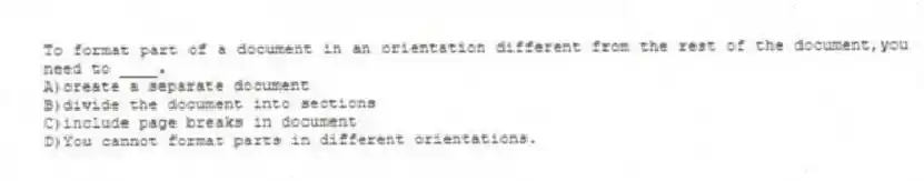 To format part of a document in an orientation different from the rest of the document,you need to ____.
A)create a separate document
B)divide the document into sections
C)include page breaks in document
D)You cannot format parts in different orientations.