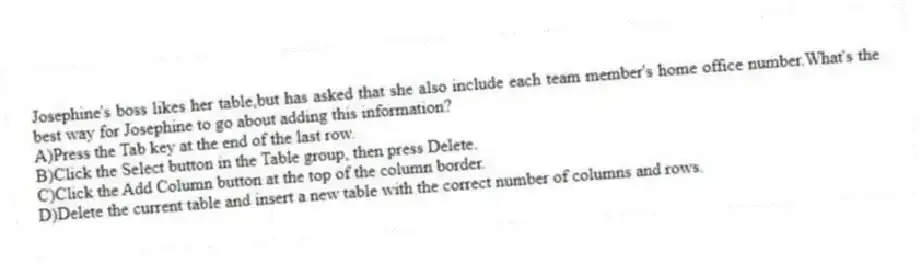 Josephine's boss likes her table,but has asked that she also include each team member's home office number.What's the best way for Josephine to go about adding this information?
A)Press the Tab key at the end of the last row.
B)Click the Select button in the Table group, then press Delete.
C)Click the Add Column button at the top of the column border.
D)Delete the current table and insert a new table with the correct number of columns and rows.