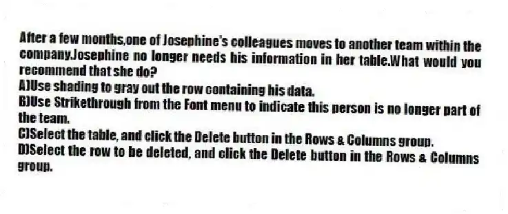 After a few months,one of Josephine's colleagues moves to another team within the company.Josephine no longer needs his information in her table.What would you recommend that she do?
A)Use shading to gray out the row containing his data.
B)Use Strikethrough from the Font menu to indicate this person is no longer part of the team.
C)Select the table, and click the Delete button in the Rows & Columns group.
D)Select the row to be deleted, and click the Delete button in the Rows & Columns group.