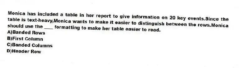 Monica has included a table in her report to give information on 20 key events.Since the table is text-heavy,Monica wants to make it easier to distinguish between the rows.Monica should use the ____ formatting to make her table easier to read.
A)Banded Rows
B)First Column
C)Banded Columns
D)Header Row