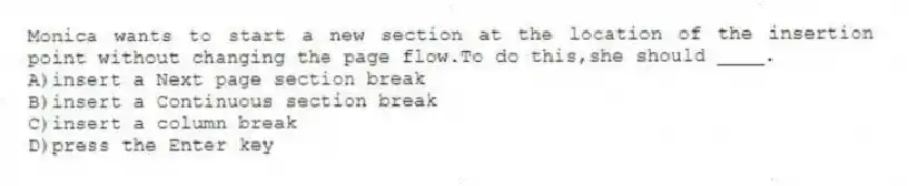 Monica wants to start a new section at the location of the insertion point without changing the page flow.To do this,she should ____.
A)insert a Next page section break
B)insert a Continuous section break
C)insert a column break
D)press the Enter key