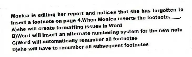 Monica is editing her report and notices that she has forgotten to insert a footnote on page 4.When Monica inserts the footnote,____.
A)she will create formatting issues in Word
B)Word will insert an alternate numbering system for the new note
C)Word will automatically renumber all footnotes
D)she will have to renumber all subsequent footnotes