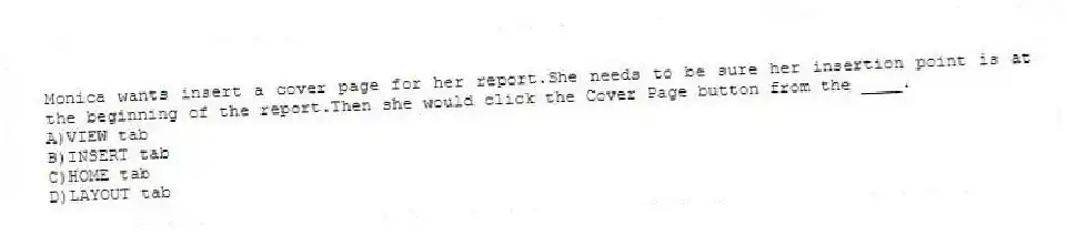 Monica wants insert a cover page for her report.She needs to be sure her insertion point is at the beginning of the report.Then she would click the Cover Page button from the ____.
A)VIEW tab
B)INSERT tab
C)HOME tab
D)LAYOUT tab