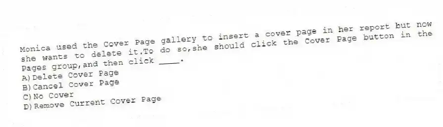 Monica used the Cover Page gallery to insert a cover page in her report but now she wants to delete it.To do so,she should click the Cover Page button in the Pages group,and then click ____.
A)Delete Cover Page
B)Cancel Cover Page
C)No Cover
D)Remove Current Cover Page