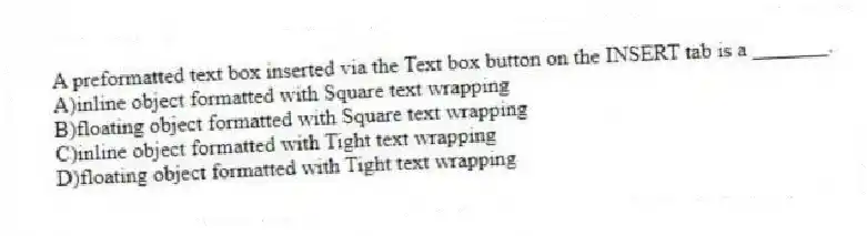 A preformatted text box inserted via the Text box button on the INSERT tab is a _______.
A)inline object formatted with Square text wrapping
B)floating object formatted with Square text wrapping
C)inline object formatted with Tight text wrapping
D)floating object formatted with Tight text wrapping