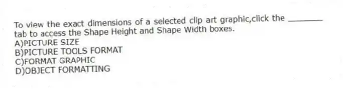 To view the exact dimensions of a selected clip art graphic,click the _______ tab to access the Shape Height and Shape Width boxes.
A)PICTURE SIZE
B)PICTURE TOOLS FORMAT
C)FORMAT GRAPHIC
D)OBJECT FORMATTING