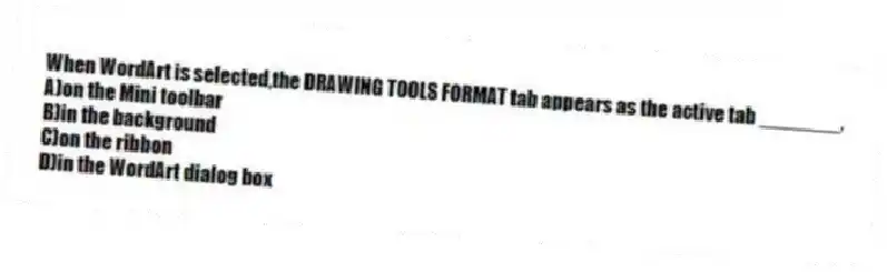 When WordArt is selected,the DRAWING TOOLS FORMAT tab appears as the active tab _______.
A)on the Mini toolbar
B)in the background
C)on the ribbon
D)in the WordArt dialog box