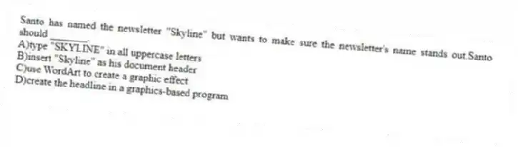 Santo has named the newsletter "Skyline" but wants to make sure the newsletter's name stands out.Santo should _______.
A)type "SKYLINE" in all uppercase letters
B)insert "Skyline" as his document header
C)use WordArt to create a graphic effect
D)create the headline in a graphics-based program