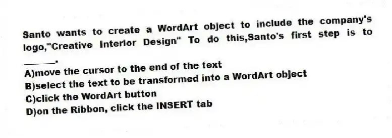 Santo wants to create a WordArt object to include the company's logo,"Creative Interior Design" To do this,Santo's first step is to _______.
A)move the cursor to the end of the text
B)select the text to be transformed into a WordArt object
C)click the WordArt button
D)on the Ribbon, click the INSERT tab