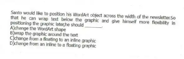 Santo would like to position his WordArt object across the width of the newsletter.So that he can wrap text below the graphic and give himself more flexibility in positioning the graphic later,he should _______.
A)change the WordArt shape
B)wrap the graphic around the text
C)change from a floating to an inline graphic
D)change from an inline to a floating graphic