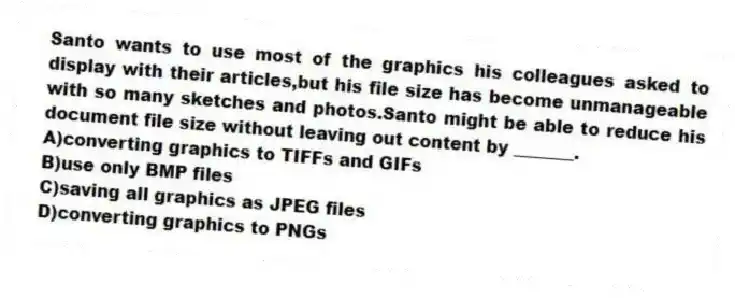 Santo wants to use most of the graphics his colleagues asked to display with their articles,but his file size has become unmanageable with so many sketches and photos.Santo might be able to reduce his document file size without leaving out content by _______.
A)converting graphics to TIFFs and GIFs
B)use only BMP files
C)saving all graphics as JPEG files
D)converting graphics to PNGs