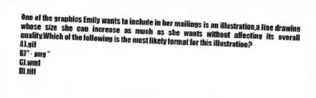 One of the graphics Emily wants to include in her mailings is an illustration,a line drawing whose size she can increase as much as she wants without affecting its overall quality.Which of the following is the most likely format for this illustration?
A).gif
B)" · png "
C).wmf
D).tiff