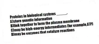 Proteins in biological systems _____.
A)store genetic information
B)link together to form the plasma membrane
C)may be high-energy intermediates (for example,ATP)
D)may be enzymes that catalyze reactions