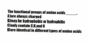 The functional groups of amino acids _____.
A)are always charged
B)may be hydrophobic or hydrophilic
C)only contain C,H,and O
D)are identical in different types of amino acids