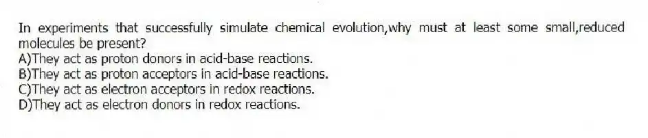 In experiments that successfully simulate chemical evolution,why must at least some small,reduced molecules be present?
A)They act as proton donors in acid-base reactions.
B)They act as proton acceptors in acid-base reactions.
C)They act as electron acceptors in redox reactions.
D)They act as electron donors in redox reactions.