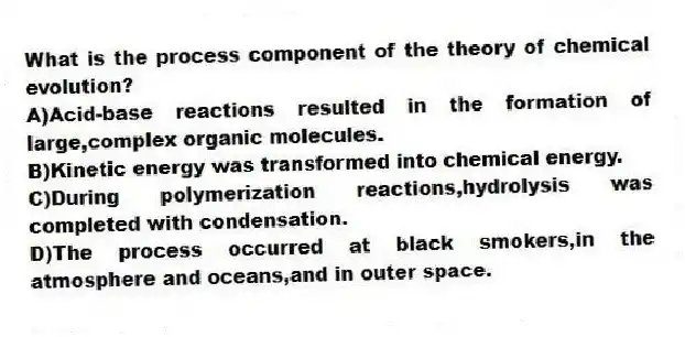 What is the process component of the theory of chemical evolution?
A)Acid-base reactions resulted in the formation of large,complex organic molecules.
B)Kinetic energy was transformed into chemical energy.
C)During polymerization reactions,hydrolysis was completed with condensation.
D)The process occurred at black smokers,in the atmosphere and oceans,and in outer space.