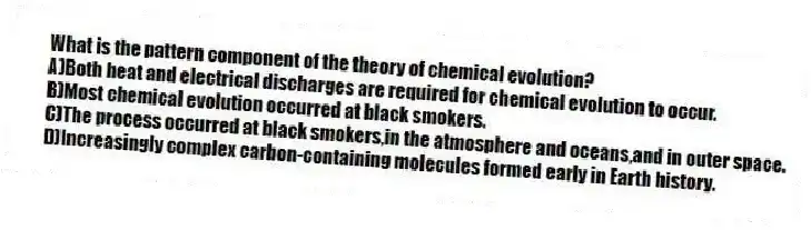 What is the pattern component of the theory of chemical evolution?
A)Both heat and electrical discharges are required for chemical evolution to occur.
B)Most chemical evolution occurred at black smokers.
C)The process occurred at black smokers,in the atmosphere and oceans,and in outer space.
D)Increasingly complex carbon-containing molecules formed early in Earth history.