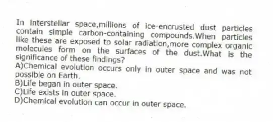 In interstellar space,millions of ice-encrusted dust particles contain simple carbon-containing compounds.When particles like these are exposed to solar radiation,more complex organic molecules form on the surfaces of the dust.What is the significance of these findings?
A)Chemical evolution occurs only in outer space and was not possible on Earth.
B)Life began in outer space.
C)Life exists in outer space.
D)Chemical evolution can occur in outer space.