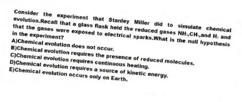 Consider the experiment that Stanley Miller did to simulate chemical evolution.Recall that a glass flask held the reduced gases NH₃,CH₄,and H₂ and that the gases were exposed to electrical sparks.What is the null hypothesis in the experiment?
A)Chemical evolution does not occur.
B)Chemical evolution requires the presence of reduced molecules.
C)Chemical evolution requires continuous heating.
D)Chemical evolution requires a source of kinetic energy.
E)Chemical evolution occurs only on Earth.