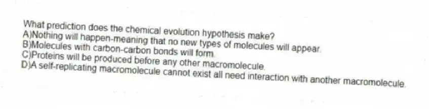 What prediction does the chemical evolution hypothesis make?
A)Nothing will happen-meaning that no new types of molecules will appear.
B)Molecules with carbon-carbon bonds will form.
C)Proteins will be produced before any other macromolecule.
D)A self-replicating macromolecule cannot exist all need interaction with another macromolecule.