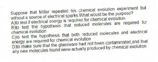 Suppose that Miller repeated his chemical evolution experiment but without a source of electrical sparks.What would be the purpose?
A)to test if electrical energy is required for chemical evolution
B)to test the hypothesis that reduced molecules are required for chemical evolution
C)to test the hypothesis that both reduced molecules and electrical energy are required for chemical evolution
D)to make sure that the glassware had not been contaminated,and that any new molecules found were actually produced by chemical evolution