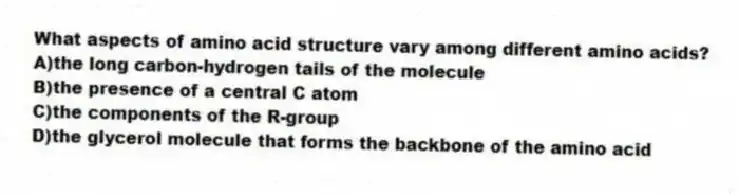 What aspects of amino acid structure vary among different amino acids?
A)the long carbon-hydrogen tails of the molecule
B)the presence of a central C atom
C)the components of the R-group
D)the glycerol molecule that forms the backbone of the amino acid