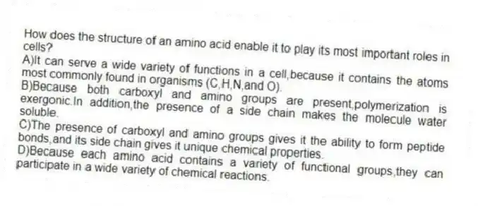 How does the structure of an amino acid enable it to play its most important roles in cells?
A)It can serve a wide variety of functions in a cell,because it contains the atoms most commonly found in organisms (C,H,N,and O).
B)Because both carboxyl and amino groups are present,polymerization is exergonic.In addition,the presence of a side chain makes the molecule water soluble.
C)The presence of carboxyl and amino groups gives it the ability to form peptide bonds,and its side chain gives it unique chemical properties.
D)Because each amino acid contains a variety of functional groups,they can participate in a wide variety of chemical reactions.