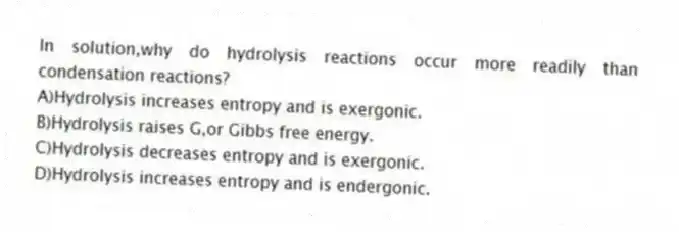 In solution,why do hydrolysis reactions occur more readily than condensation reactions?
A)Hydrolysis increases entropy and is exergonic.
B)Hydrolysis raises G,or Gibbs free energy.
C)Hydrolysis decreases entropy and is exergonic.
D)Hydrolysis increases entropy and is endergonic.