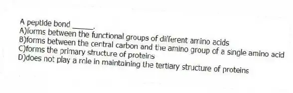 A peptide bond _____.
A)forms between the functional groups of different amino acids
B)forms between the central carbon and the amino group of a single amino acid
C)forms the primary structure of proteins
D)does not play a role in maintaining the tertiary structure of proteins