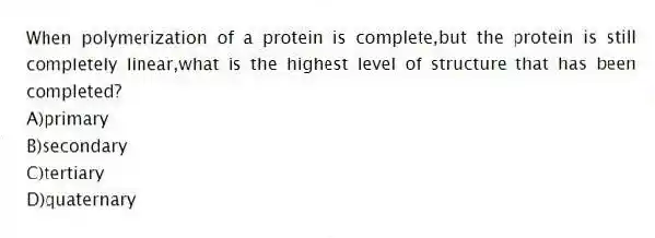 When polymerization of a protein is complete,but the protein is still completely linear,what is the highest level of structure that has been completed?
A)primary
B)secondary
C)tertiary
D)quaternary