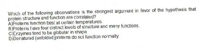 Which of the following observations is the strongest argument in favor of the hypothesis that protein structure and function are correlated?
A)Proteins function best at certain temperatures.
B)Proteins have four distinct levels of structure and many functions.
C)Enzymes tend to be globular in shape.
D)Denatured (unfolded)proteins do not function normally.