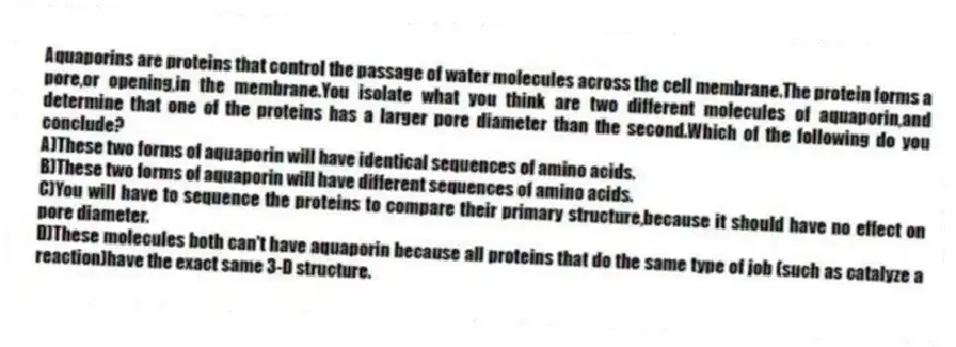 Aquaporins are proteins that control the passage of water molecules across the cell membrane.The protein forms a pore,or opening,in the membrane.You isolate what you think are two different molecules of aquaporin,and determine that one of the proteins has a larger pore diameter than the second.Which of the following do you conclude?
A)These two forms of aquaporin will have identical sequences of amino acids.
B)These two forms of aquaporin will have different sequences of amino acids.
C)You will have to sequence the proteins to compare their primary structure,because it should have no effect on pore diameter.
D)These molecules both can't have aquaporin because all proteins that do the same type of job (such as catalyze a reaction)have the exact same 3-D structure.