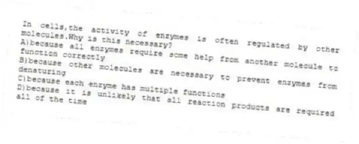 In cells,the activity of enzymes is often regulated by other molecules.Why is this necessary?
A)because all enzymes require some help from another molecule to function correctly
B)because other molecules are necessary to prevent enzymes from denaturing
C)because each enzyme has multiple functions
D)because it is unlikely that all reaction products are required all of the time