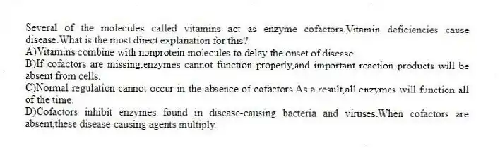 Several of the molecules called vitamins act as enzyme cofactors.Vitamin deficiencies cause disease.What is the most direct explanation for this?
A)Vitamins combine with nonprotein molecules to delay the onset of disease.
B)If cofactors are missing,enzymes cannot function properly,and important reaction products will be absent from cells.
C)Normal regulation cannot occur in the absence of cofactors.As a result,all enzymes will function all of the time.
D)Cofactors inhibit enzymes found in disease-causing bacteria and viruses.When cofactors are absent,these disease-causing agents multiply.