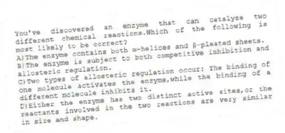 You've discovered an enzyme that can catalyze two different chemical reactions.Which of the following is most likely to be correct?
A)The enzyme contains both α-helices and β-pleated sheets.
B)The enzyme is subject to both competitive inhibition and allosteric regulation.
C)Two types of allosteric regulation occur: The binding of one molecule activates the enzyme,while the binding of a different molecule inhibits it.
D)Either the enzyme has two distinct active sites,or the reactants involved in the two reactions are very similar in size and shape.