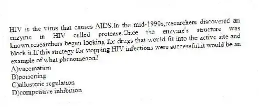 HIV is the virus that causes AIDS.In the mid-1990s,researchers discovered an enzyme in HIV called protease.Once the enzyme's structure was known,researchers began looking for drugs that would fit into the active site and block it.If this strategy for stopping HIV infections were successful,it would be an example of what phenomenon?
A)vaccination
B)poisoning
C)allosteric regulation
D)competitive inhibition