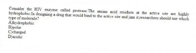 Consider the HIV enzyme called protease.The amino acid residues at the active site are highly hydrophobic.In designing a drug that would bind to the active site and jam it,researchers should use which type of molecule?
A)hydrophobic
B)polar
C)charged
D)acidic