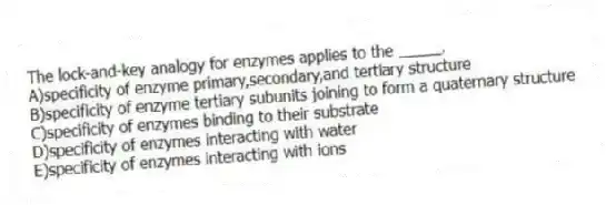The lock-and-key analogy for enzymes applies to the _____.
A)specificity of enzyme primary,secondary,and tertiary structure
B)specificity of enzyme tertiary subunits joining to form a quaternary structure
C)specificity of enzymes binding to their substrate
D)specificity of enzymes interacting with water
E)specificity of enzymes interacting with ions