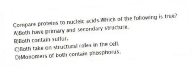 Compare proteins to nucleic acids.Which of the following is true?
A)Both have primary and secondary structure.
B)Both contain sulfur.
C)Both take on structural roles in the cell.
D)Monomers of both contain phosphorus.